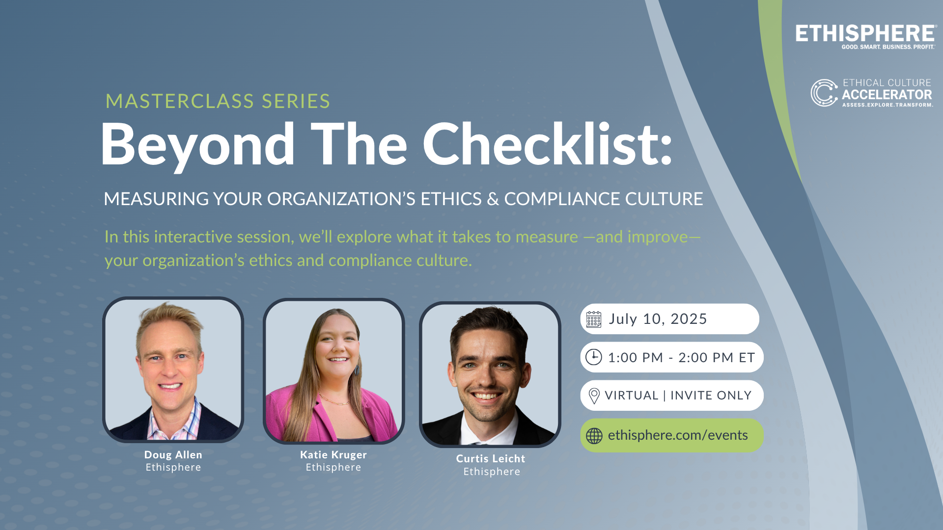 Beyond The Checklist Masterclass Series: Measuring Your Organization's Ethics & Compliance Culture In this interactive session, we’ll explore what it takes to measure —and improve—your organization’s ethics and compliance culture. Date: July 10, 2025 Time: 1:00 - 2:00 PM ET Place: Virtual | Invite Only Website: www.ethisphere.com/events